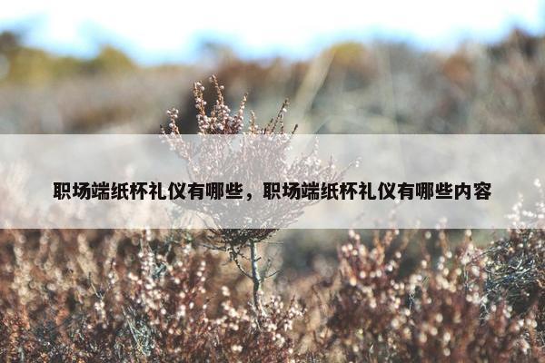 职场端纸杯礼仪有哪些，职场端纸杯礼仪有哪些内容