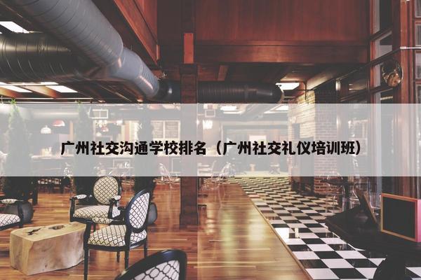 广州社交沟通学校排名（广州社交礼仪培训班）