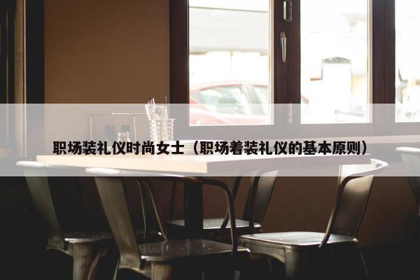 职场装礼仪时尚女士（职场着装礼仪的基本原则）