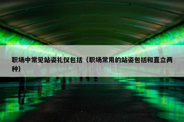 职场中常见站姿礼仪包括（职场常用的站姿包括和直立两种）