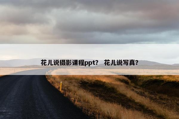 花儿说摄影课程ppt？ 花儿说写真？