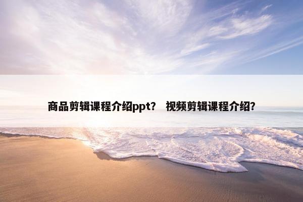 商品剪辑课程介绍ppt？ 视频剪辑课程介绍？