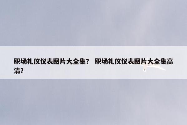 职场礼仪仪表图片大全集？ 职场礼仪仪表图片大全集高清？