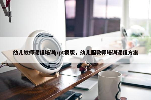 幼儿教师课程培训ppt模版，幼儿园教师培训课程方案