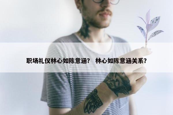 职场礼仪林心如陈意涵？ 林心如陈意涵关系？