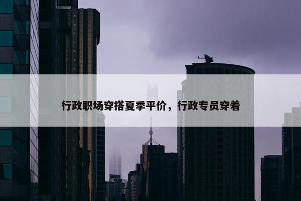 行政职场穿搭夏季平价，行政专员穿着