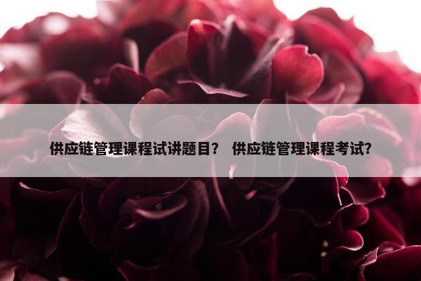 供应链管理课程试讲题目？ 供应链管理课程考试？