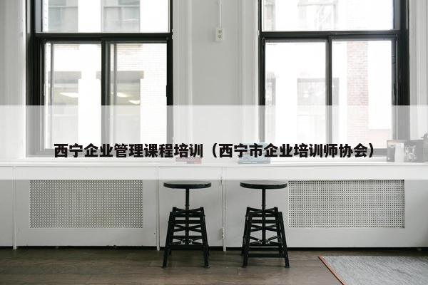 西宁企业管理课程培训（西宁市企业培训师协会）