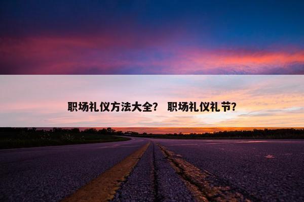 职场礼仪方法大全？ 职场礼仪礼节？