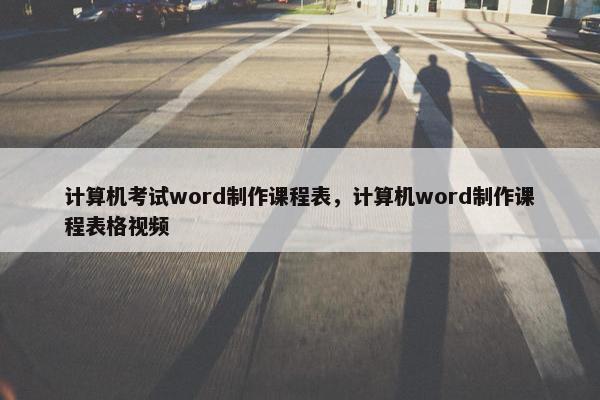 计算机考试word制作课程表，计算机word制作课程表格视频
