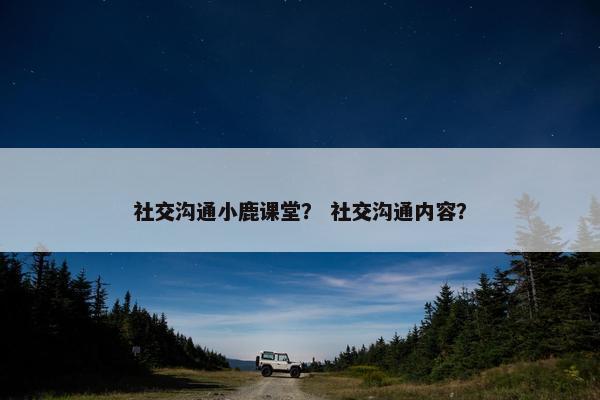 社交沟通小鹿课堂？ 社交沟通内容？