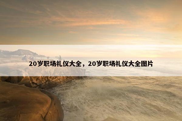 20岁职场礼仪大全，20岁职场礼仪大全图片