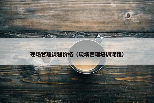 现场管理课程价格（现场管理培训课程）