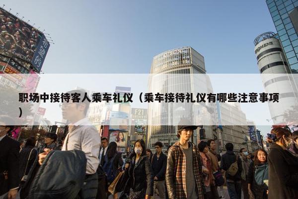 职场中接待客人乘车礼仪（乘车接待礼仪有哪些注意事项）
