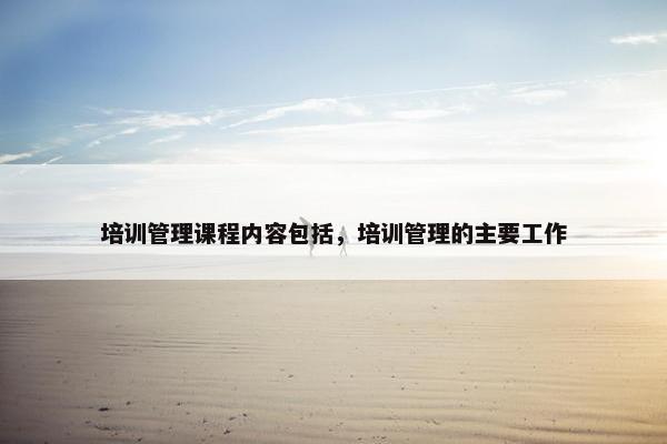 培训管理课程内容包括，培训管理的主要工作