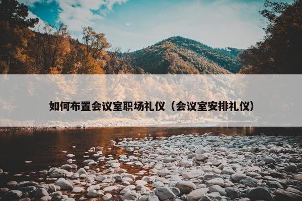 如何布置会议室职场礼仪（会议室安排礼仪）