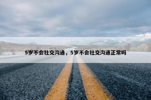 5岁不会社交沟通，5岁不会社交沟通正常吗