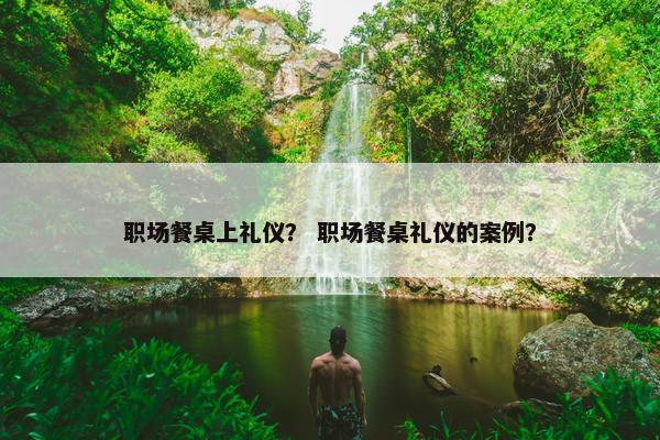 职场餐桌上礼仪？ 职场餐桌礼仪的案例？