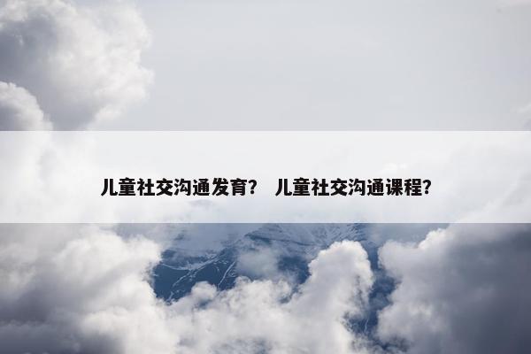 儿童社交沟通发育？ 儿童社交沟通课程？