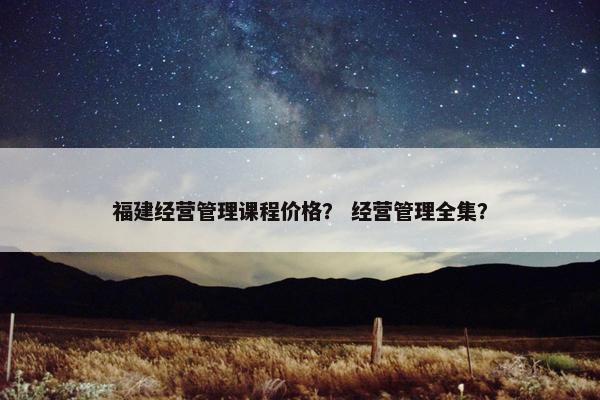 福建经营管理课程价格？ 经营管理全集？