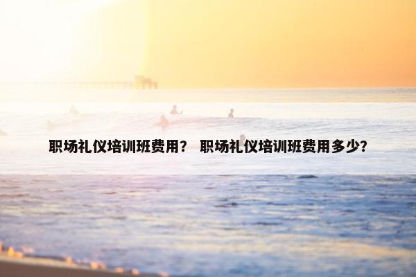 职场礼仪培训班费用？ 职场礼仪培训班费用多少？