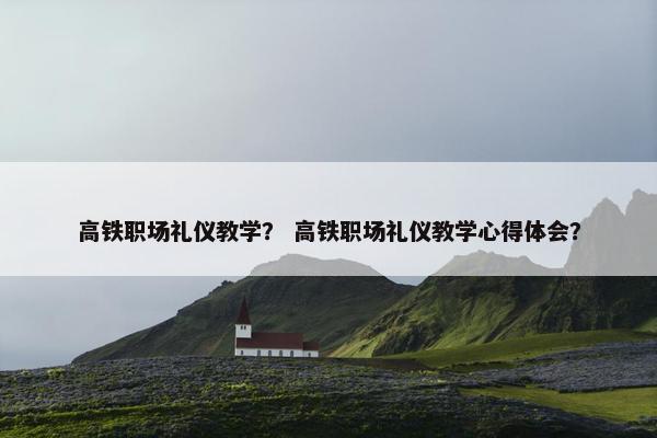 高铁职场礼仪教学？ 高铁职场礼仪教学心得体会？