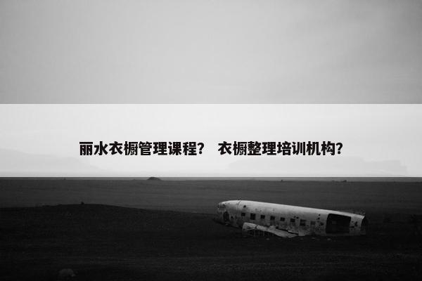 丽水衣橱管理课程？ 衣橱整理培训机构？