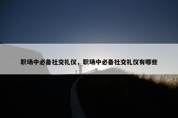职场中必备社交礼仪，职场中必备社交礼仪有哪些