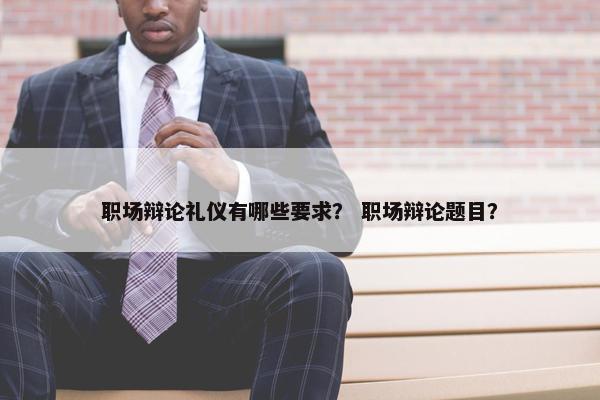 职场辩论礼仪有哪些要求？ 职场辩论题目？