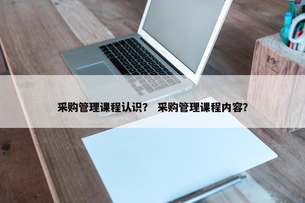 采购管理课程认识？ 采购管理课程内容？