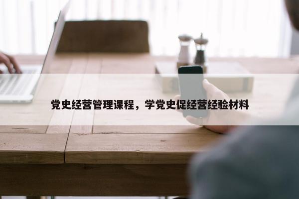党史经营管理课程，学党史促经营经验材料