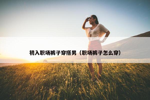 初入职场裤子穿搭男（职场裤子怎么穿）