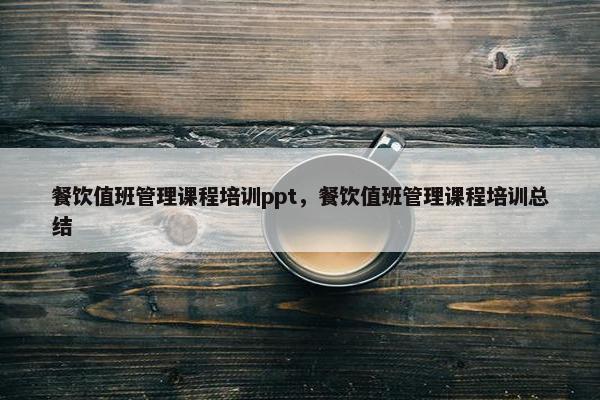 餐饮值班管理课程培训ppt，餐饮值班管理课程培训总结