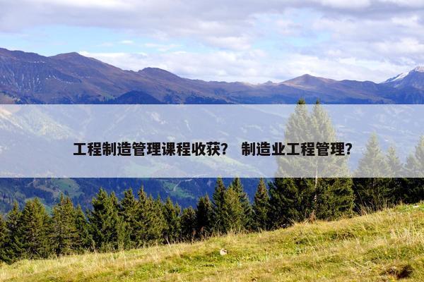 工程制造管理课程收获？ 制造业工程管理？