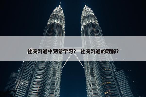 社交沟通中刻意学习？ 社交沟通的理解？