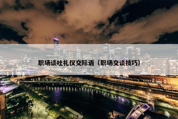 职场谈吐礼仪交际语（职场交谈技巧）