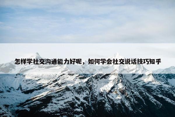 怎样学社交沟通能力好呢，如何学会社交说话技巧知乎