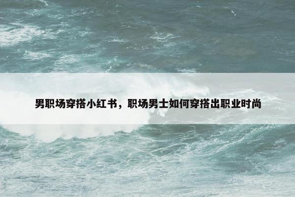 男职场穿搭小红书，职场男士如何穿搭出职业时尚