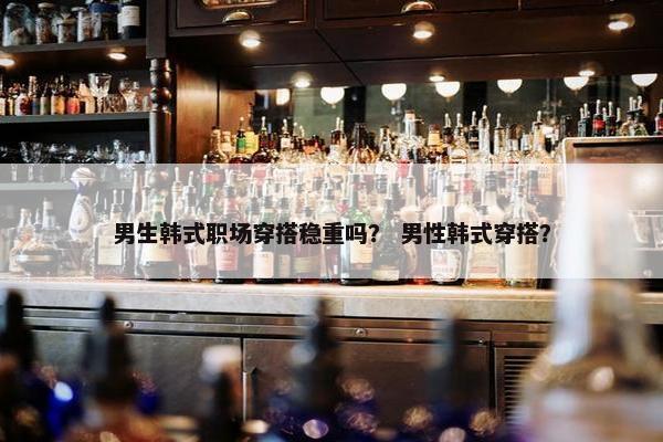 男生韩式职场穿搭稳重吗？ 男性韩式穿搭？