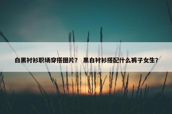 白黑衬衫职场穿搭图片？ 黑白衬衫搭配什么裤子女生？