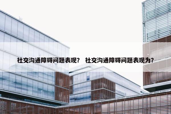 社交沟通障碍问题表现？ 社交沟通障碍问题表现为？