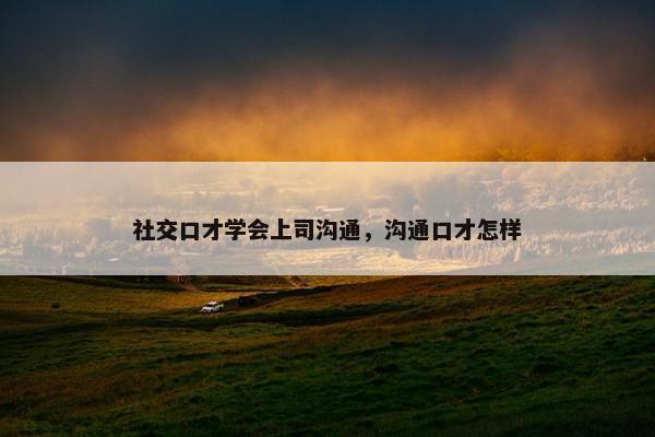 社交口才学会上司沟通，沟通口才怎样