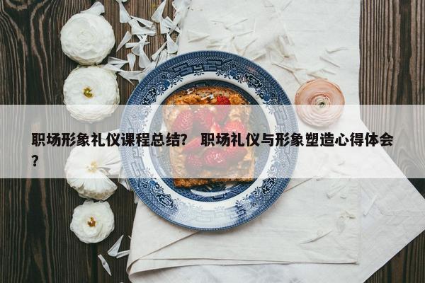 职场形象礼仪课程总结？ 职场礼仪与形象塑造心得体会？