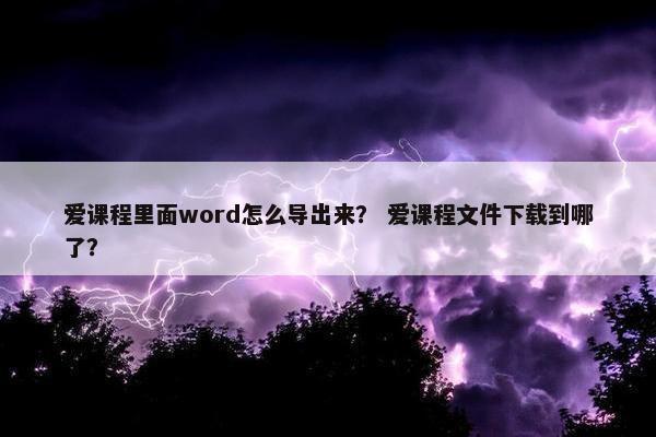 爱课程里面word怎么导出来？ 爱课程文件下载到哪了？