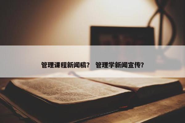 管理课程新闻稿？ 管理学新闻宣传？