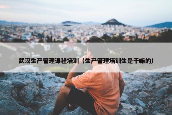 武汉生产管理课程培训（生产管理培训生是干嘛的）