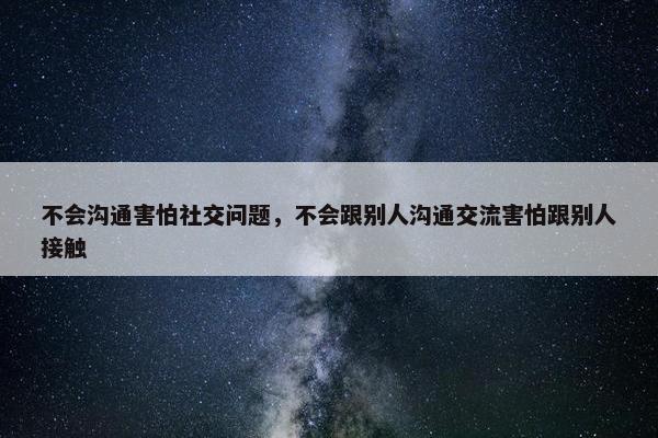 不会沟通害怕社交问题，不会跟别人沟通交流害怕跟别人接触