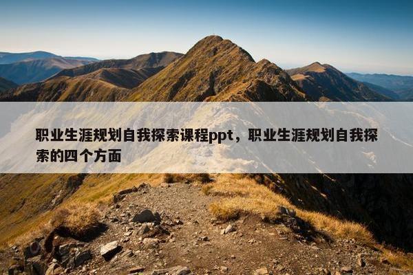 职业生涯规划自我探索课程ppt，职业生涯规划自我探索的四个方面