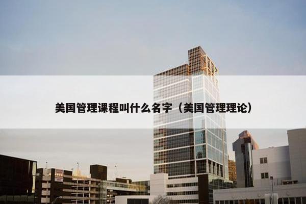 美国管理课程叫什么名字（美国管理理论）