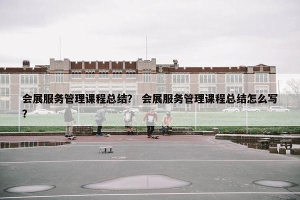 会展服务管理课程总结？ 会展服务管理课程总结怎么写？